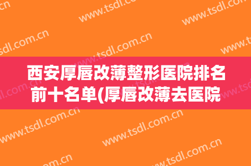 西安厚唇改薄整形医院排名前十名单(厚唇改薄去医院还是整容医院)