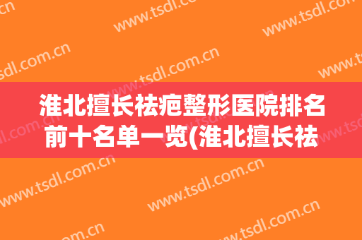 淮北擅长祛疤整形医院排名前十名单一览(淮北擅长祛疤整形医院排名前十名单一览图)