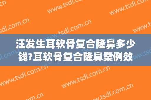 汪发生耳软骨复合隆鼻多少钱?耳软骨复合隆鼻案例效果对比图_江西省中西医结合医院