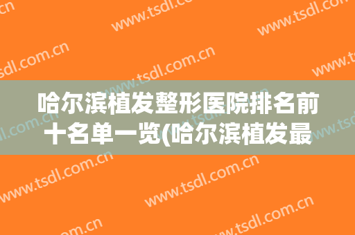 哈尔滨植发整形医院排名前十名单一览(哈尔滨植发最好的医院是哪家)