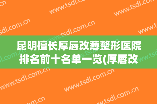 昆明擅长厚唇改薄整形医院排名前十名单一览(厚唇改薄哪家医院做的好)
