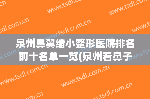 泉州鼻翼缩小整形医院排名前十名单一览(泉州看鼻子哪个医院好)