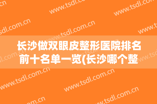 长沙做双眼皮整形医院排名前十名单一览(长沙哪个整形医院割双眼皮比较好)