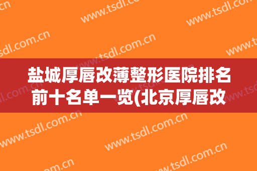 盐城厚唇改薄整形医院排名前十名单一览(北京厚唇改薄医院排名前十)