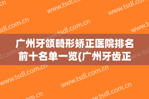 广州牙颌畸形矫正医院排名前十名单一览(广州牙齿正畸排行榜)