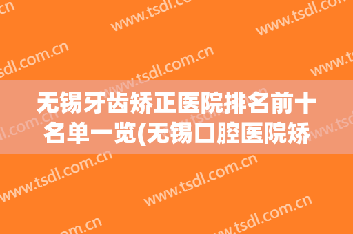 无锡牙齿矫正医院排名前十名单一览(无锡口腔医院矫正哪个医生好)