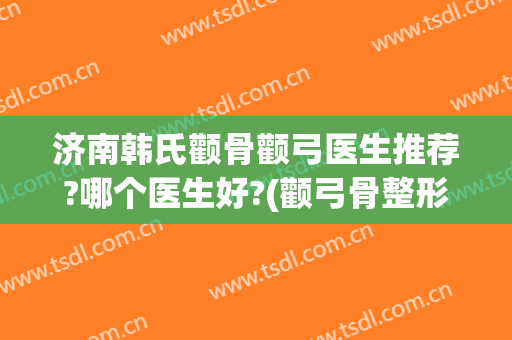 济南韩氏颧骨颧弓医生推荐?哪个医生好?(颧弓骨整形)