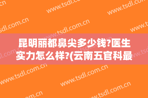 昆明丽都鼻尖多少钱?医生实力怎么样?(云南五官科最好的医院)