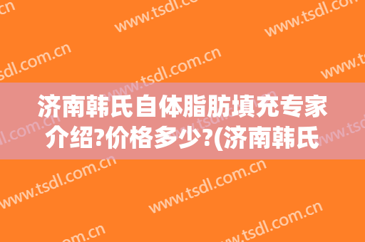 济南韩氏自体脂肪填充专家介绍?价格多少?(济南韩氏整形价格表)