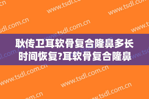 耿传卫耳软骨复合隆鼻多长时间恢复?耳软骨复合隆鼻案例效果对比图_聊城市人民医院