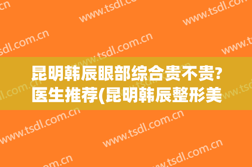 昆明韩辰眼部综合贵不贵?医生推荐(昆明韩辰整形美容医院咋样)