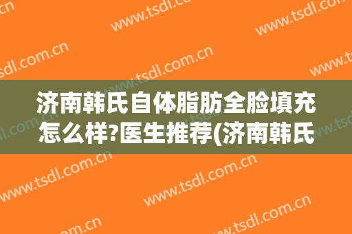济南韩氏自体脂肪全脸填充怎么样?医生推荐(济南韩氏整形)
