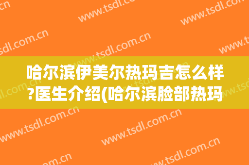 哈尔滨伊美尔热玛吉怎么样?医生介绍(哈尔滨脸部热玛吉)