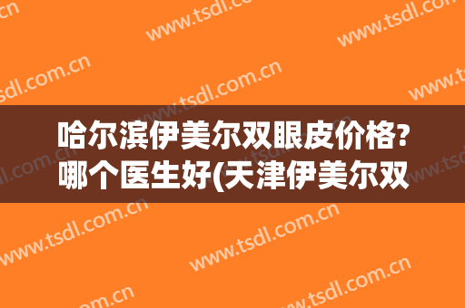哈尔滨伊美尔双眼皮价格?哪个医生好(天津伊美尔双眼皮谁做的好)