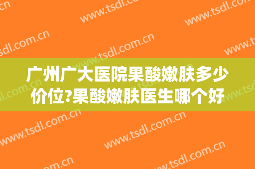 广州广大医院果酸嫩肤多少价位?果酸嫩肤医生哪个好(广州果酸换肤医院)