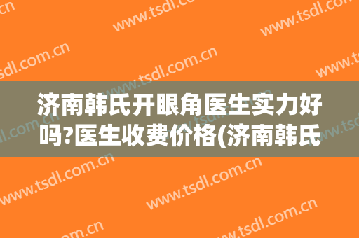 济南韩氏开眼角医生实力好吗?医生收费价格(济南韩氏整形医生)