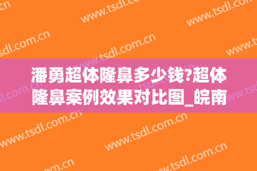 潘勇超体隆鼻多少钱?超体隆鼻案例效果对比图_皖南医学院第一附属医院