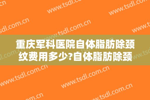 重庆军科医院自体脂肪除颈纹费用多少?自体脂肪除颈纹医生介绍