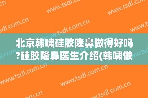 北京韩啸硅胶隆鼻做得好吗?硅胶隆鼻医生介绍(韩啸做鼻子怎么样)