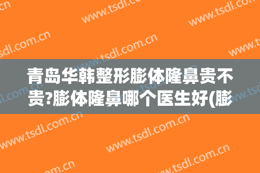 青岛华韩整形膨体隆鼻贵不贵?膨体隆鼻哪个医生好(膨体隆鼻整形的费用)