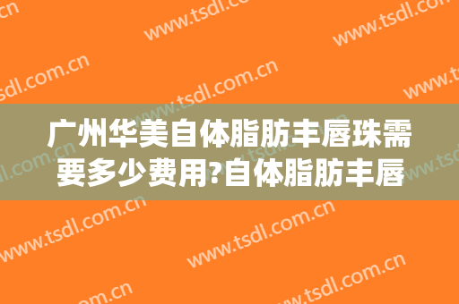广州华美自体脂肪丰唇珠需要多少费用?自体脂肪丰唇珠哪个医生好(华美整形自体脂肪填充多少钱)