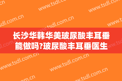 长沙华韩华美玻尿酸丰耳垂能做吗?玻尿酸丰耳垂医生介绍(玻尿酸可以丰耳垂吗)