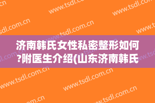 济南韩氏女性私密整形如何?附医生介绍(山东济南韩氏整形美容医院怎么样)