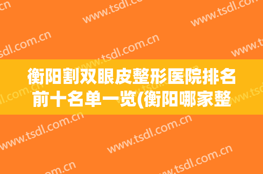 衡阳割双眼皮整形医院排名前十名单一览(衡阳哪家整形医院最好)