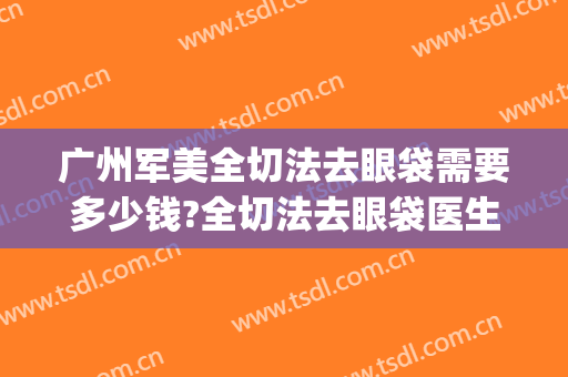 广州军美全切法去眼袋需要多少钱?全切法去眼袋医生推荐(切眼袋手术多少钱)