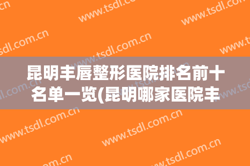 昆明丰唇整形医院排名前十名单一览(昆明哪家医院丰唇手术做得最好)