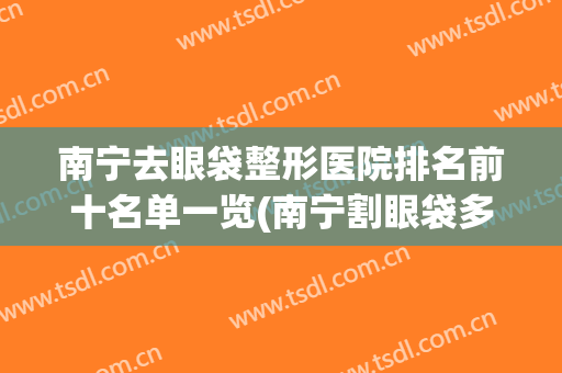 南宁去眼袋整形医院排名前十名单一览(南宁割眼袋多少钱啊)