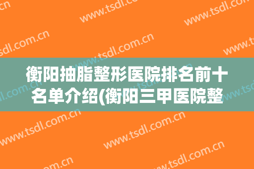 衡阳抽脂整形医院排名前十名单介绍(衡阳三甲医院整形科)