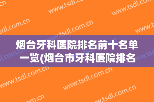 烟台牙科医院排名前十名单一览(烟台市牙科医院排名)