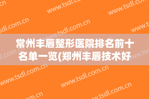 常州丰唇整形医院排名前十名单一览(郑州丰唇技术好的医院)