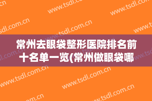 常州去眼袋整形医院排名前十名单一览(常州做眼袋哪个医院好)