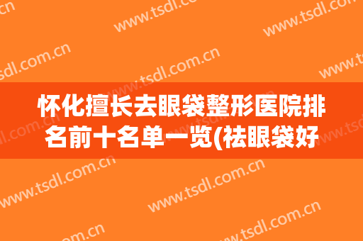 怀化擅长去眼袋整形医院排名前十名单一览(祛眼袋好的整形医院)