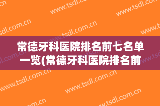 常德牙科医院排名前七名单一览(常德牙科医院排名前七名单一览表)