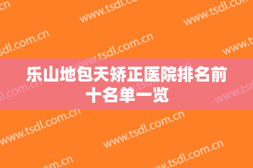 乐山地包天矫正医院排名前十名单一览