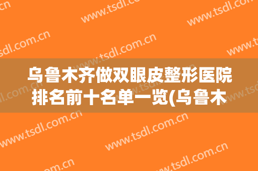 乌鲁木齐做双眼皮整形医院排名前十名单一览(乌鲁木齐割双眼皮排名)