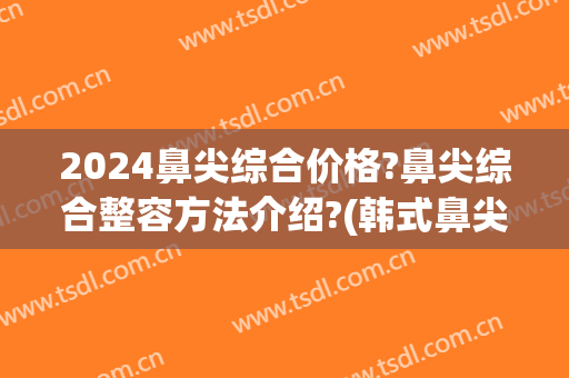 2024鼻尖综合价格?鼻尖综合整容方法介绍?(韩式鼻尖整形价格)