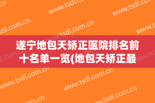 遂宁地包天矫正医院排名前十名单一览(地包天矫正最好的医院)