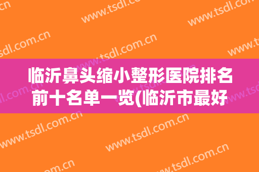 临沂鼻头缩小整形医院排名前十名单一览(临沂市最好的整形医院)