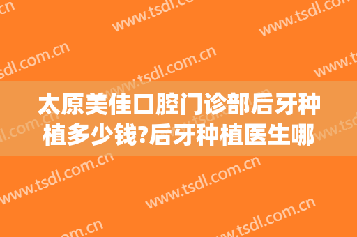 太原美佳口腔门诊部后牙种植多少钱?后牙种植医生哪个好2024(太原种植口腔医院)