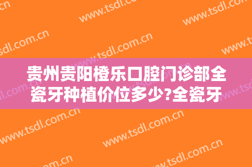 贵州贵阳橙乐口腔门诊部全瓷牙种植价位多少?全瓷牙种植案例展示2024