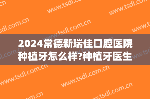 2024常德新瑞佳口腔医院种植牙怎么样?种植牙医生介绍(常德种植牙哪家医院好)