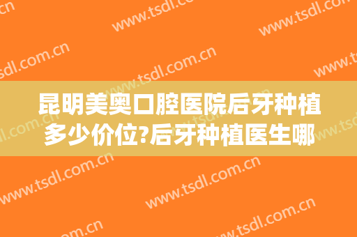昆明美奥口腔医院后牙种植多少价位?后牙种植医生哪个好2024(昆明种植牙有哪几家医院)