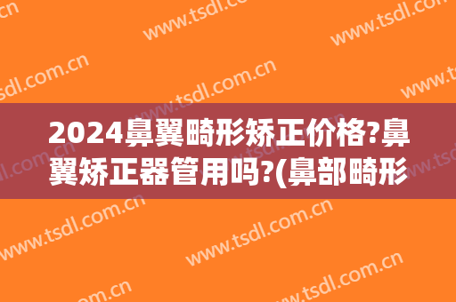 2024鼻翼畸形矫正价格?鼻翼矫正器管用吗?(鼻部畸形矫正)