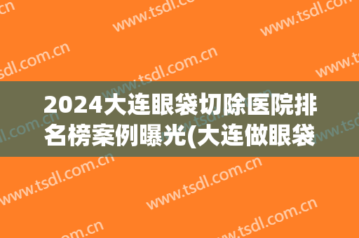 2024大连眼袋切除医院排名榜案例曝光(大连做眼袋最好的三甲医院)