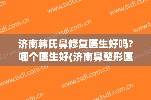 济南韩氏鼻修复医生好吗?哪个医生好(济南鼻整形医生)