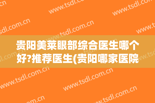 贵阳美莱眼部综合医生哪个好?推荐医生(贵阳哪家医院做眼综合好)
